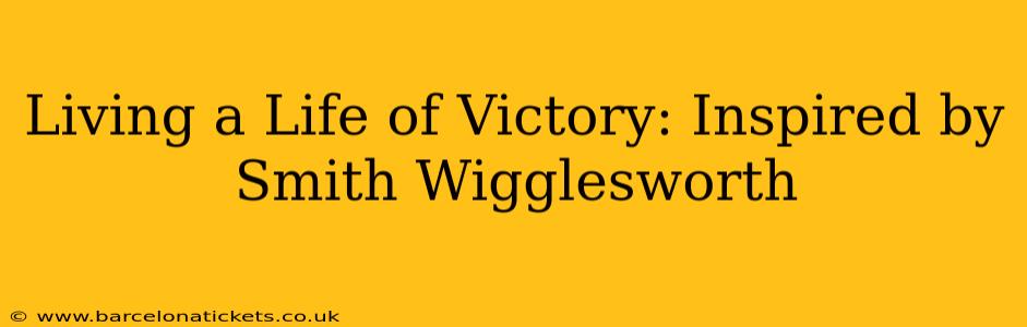 Living a Life of Victory: Inspired by Smith Wigglesworth